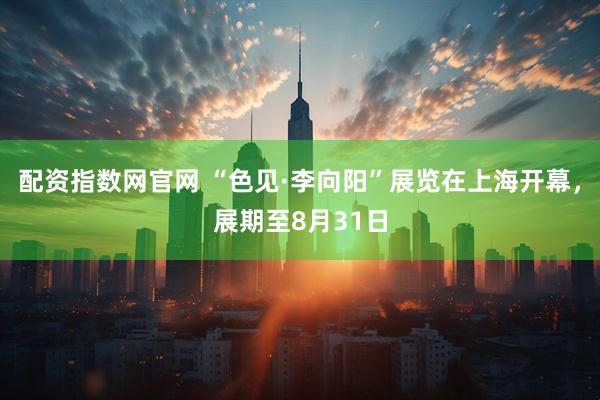 配资指数网官网 “色见·李向阳”展览在上海开幕，展期至8月31日