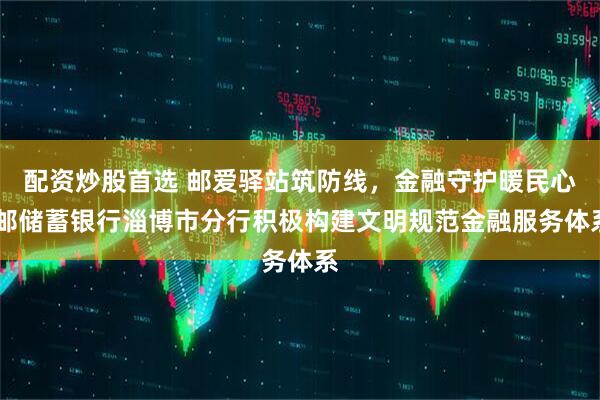 配资炒股首选 邮爱驿站筑防线，金融守护暖民心 邮储蓄银行淄博市分行积极构建文明规范金融服务体系