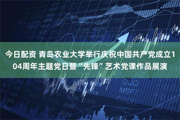 今日配资 青岛农业大学举行庆祝中国共产党成立104周年主题党日暨“先锋”艺术党课作品展演