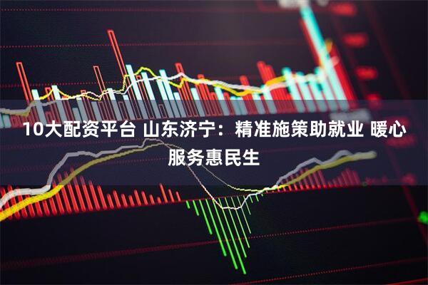 10大配资平台 山东济宁：精准施策助就业 暖心服务惠民生