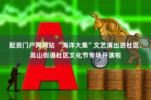 配资门户网网站 “海洋大集”文艺演出进社区，嵩山街道社区文化节专场开演啦