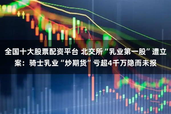 全国十大股票配资平台 北交所“乳业第一股”遭立案：骑士乳业“炒期货”亏超4千万隐而未报