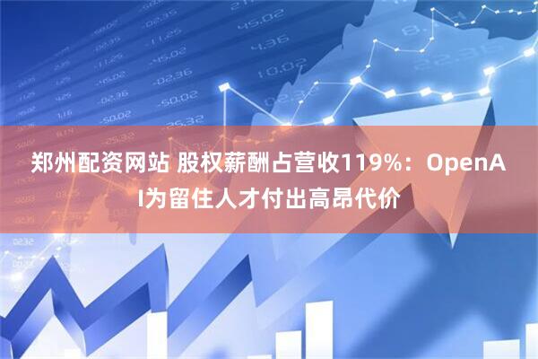 郑州配资网站 股权薪酬占营收119%：OpenAI为留住人才付出高昂代价