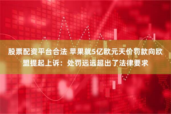 股票配资平台合法 苹果就5亿欧元天价罚款向欧盟提起上诉：处罚远远超出了法律要求