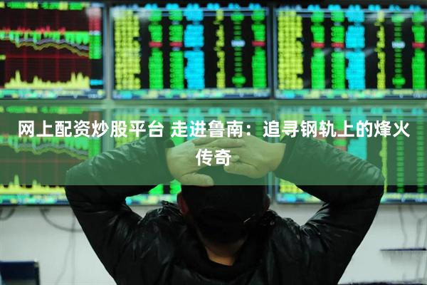 网上配资炒股平台 走进鲁南：追寻钢轨上的烽火传奇