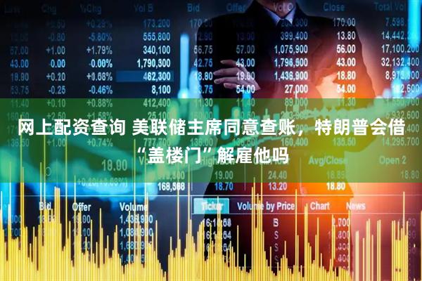 网上配资查询 美联储主席同意查账，特朗普会借“盖楼门”解雇他吗