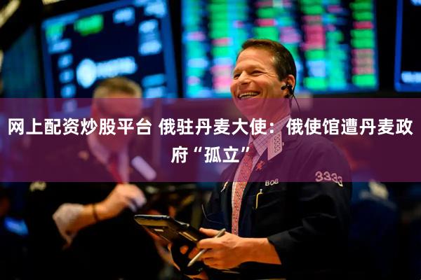 网上配资炒股平台 俄驻丹麦大使：俄使馆遭丹麦政府“孤立”