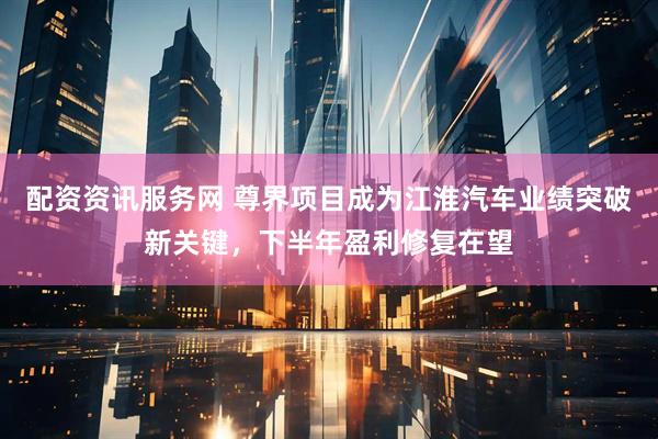 配资资讯服务网 尊界项目成为江淮汽车业绩突破新关键，下半年盈利修复在望