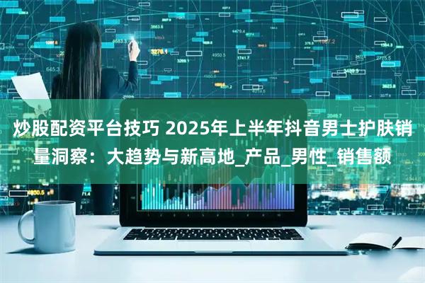 炒股配资平台技巧 2025年上半年抖音男士护肤销量洞察：大趋势与新高地_产品_男性_销售额