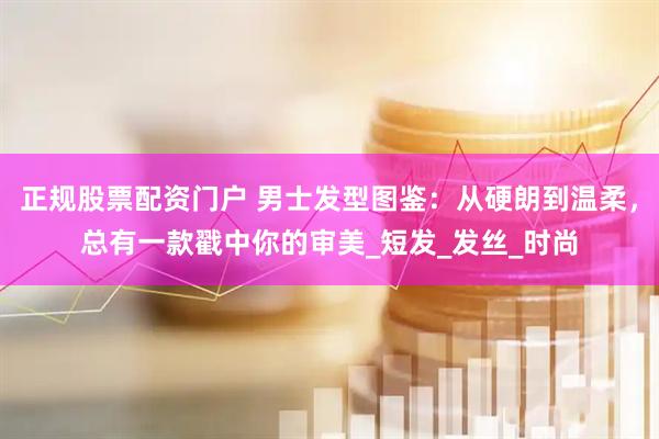 正规股票配资门户 男士发型图鉴：从硬朗到温柔，总有一款戳中你的审美_短发_发丝_时尚
