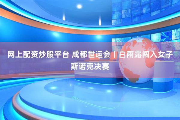 网上配资炒股平台 成都世运会丨白雨露闯入女子斯诺克决赛
