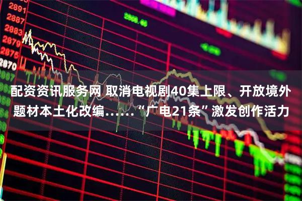配资资讯服务网 取消电视剧40集上限、开放境外题材本土化改编……“广电21条”激发创作活力