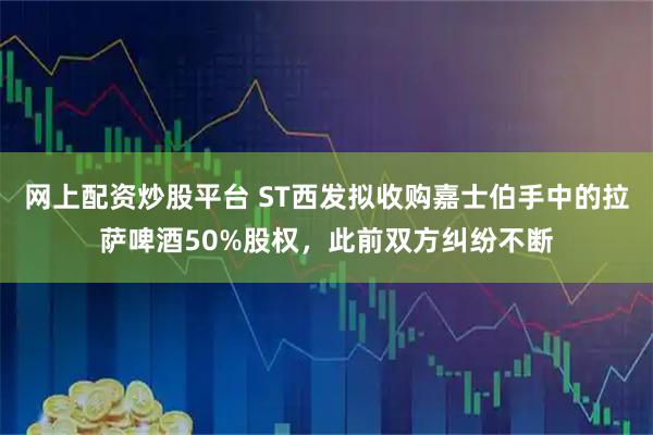 网上配资炒股平台 ST西发拟收购嘉士伯手中的拉萨啤酒50%股权，此前双方纠纷不断