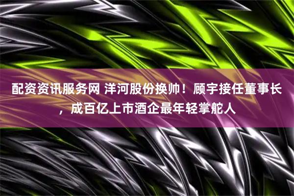 配资资讯服务网 洋河股份换帅！顾宇接任董事长，成百亿上市酒企最年轻掌舵人