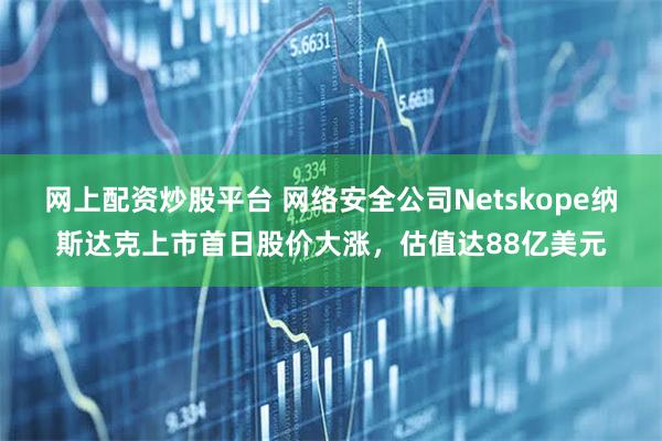 网上配资炒股平台 网络安全公司Netskope纳斯达克上市首日股价大涨，估值达88亿美元
