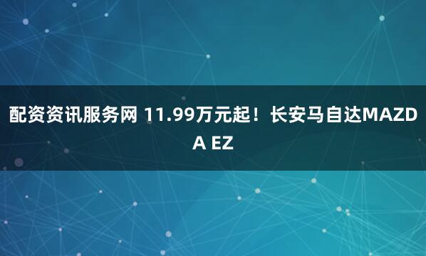 配资资讯服务网 11.99万元起！长安马自达MAZDA EZ