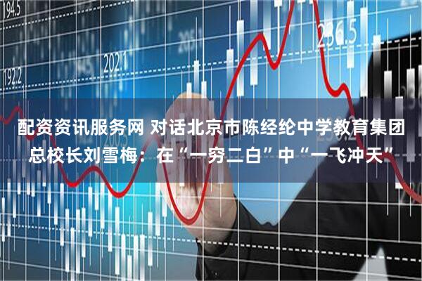 配资资讯服务网 对话北京市陈经纶中学教育集团总校长刘雪梅：在“一穷二白”中“一飞冲天”