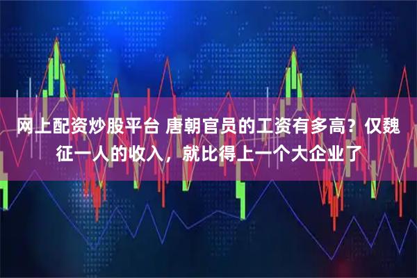网上配资炒股平台 唐朝官员的工资有多高？仅魏征一人的收入，就比得上一个大企业了
