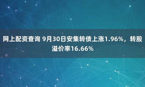 网上配资查询 9月30日安集转债上涨1.96%，转股溢价率16.66%