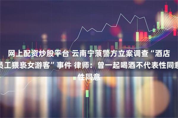 网上配资炒股平台 云南宁蒗警方立案调查“酒店员工猥亵女游客”事件 律师：曾一起喝酒不代表性同意