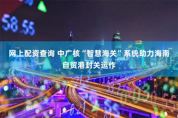 网上配资查询 中广核“智慧海关”系统助力海南自贸港封关运作