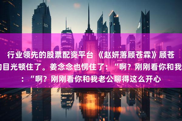 行业领先的股票配资平台 《赵妍落顾苍霖》顾苍霖赵妍落 顾苍霖的目光顿住了。姜念念也愣住了：“啊？刚刚看你和我老公聊得这么开心