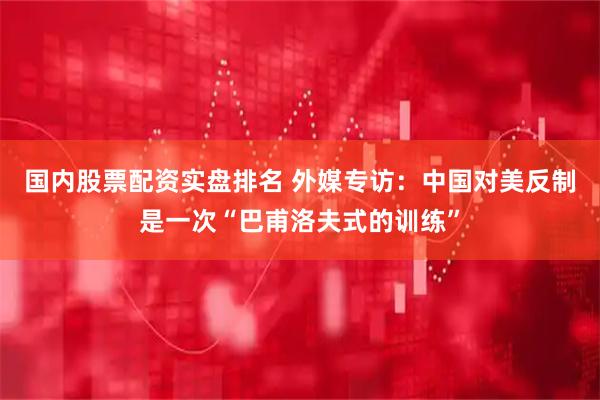 国内股票配资实盘排名 外媒专访：中国对美反制是一次“巴甫洛夫式的训练”