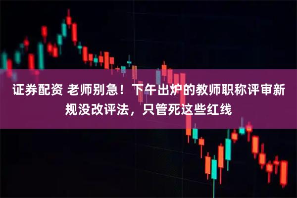 证券配资 老师别急！下午出炉的教师职称评审新规没改评法，只管死这些红线