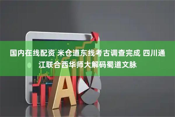 国内在线配资 米仓道东线考古调查完成 四川通江联合西华师大解码蜀道文脉