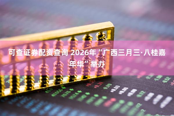 可查证券配资查询 2026年“广西三月三·八桂嘉年华”举办