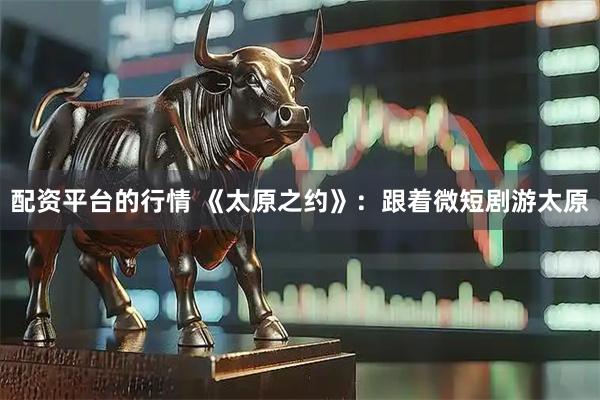 配资平台的行情 《太原之约》：跟着微短剧游太原