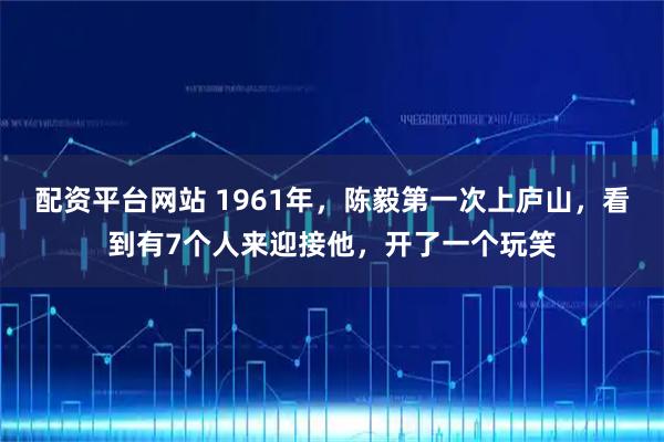 配资平台网站 1961年，陈毅第一次上庐山，看到有7个人来迎接他，开了一个玩笑