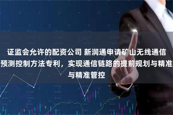 证监会允许的配资公司 新润通申请矿山无线通信链路预测控制方法专利，实现通信链路的提前规划与精准管控