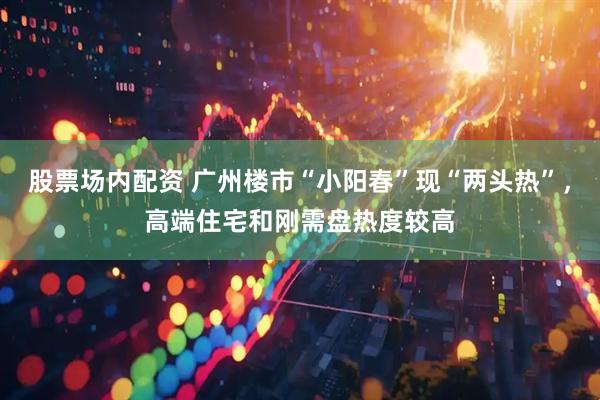 股票场内配资 广州楼市“小阳春”现“两头热”，高端住宅和刚需盘热度较高