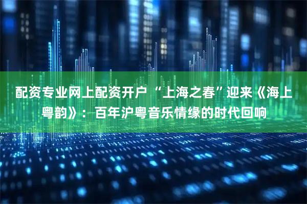 配资专业网上配资开户 “上海之春”迎来《海上粤韵》：百年沪粤音乐情缘的时代回响
