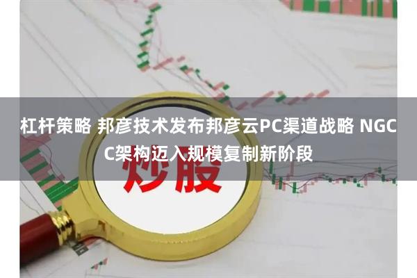 杠杆策略 邦彦技术发布邦彦云PC渠道战略 NGCC架构迈入规模复制新阶段