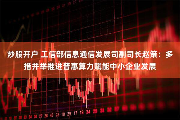 炒股开户 工信部信息通信发展司副司长赵策：多措并举推进普惠算力赋能中小企业发展